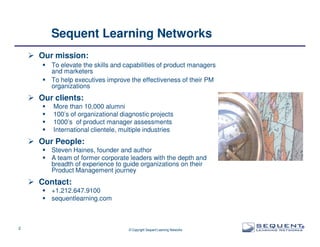 Sequent Learning Networks
Our mission:
To elevate the skills and capabilities of product managers
and marketers
To help executives improve the effectiveness of their PM
organizations

Our clients:
More than 10,000 alumni
100’s of organizational diagnostic projects
1000’s of product manager assessments
International clientele, multiple industries

Our People:
Steven Haines, founder and author
A team of former corporate leaders with the depth and
breadth of experience to guide organizations on their
Product Management journey

Contact:
+1.212.647.9100
sequentlearning.com

2

© Copyright Sequent Learning Networks

®

 