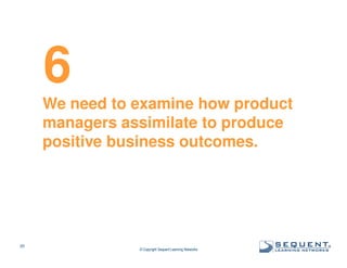 6
We need to examine how product
managers assimilate to produce
positive business outcomes.

20

© Copyright Sequent Learning Networks

®

 