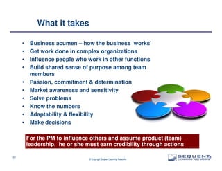 What it takes
•
•
•
•
•
•
•
•
•
•

Business acumen – how the business ‘works’
Get work done in complex organizations
Influence people who work in other functions
Build shared sense of purpose among team
members
Passion, commitment & determination
Market awareness and sensitivity
Solve problems
Know the numbers
Adaptability & flexibility
Make decisions
For the PM to influence others and assume product (team)
leadership, he or she must earn credibility through actions

22

© Copyright Sequent Learning Networks

®

 