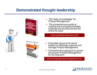 Demonstrated thought leadership
The “body of knowledge” for
Product Management
The comprehensive guide to
creating and managing profitable
products and services across the
entire life cycle
www.pmdeskreference.com

Invaluable resource for senior
leaders to effectively organize and
manage Product Management
Comprehensive approach to govern
and sustain Product Management
for the long-term
www.managingproductmanagement.com

3

© Copyright Sequent Learning Networks

®

 
