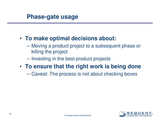 Phase-gate usage

• To make optimal decisions about:
– Moving a product project to a subsequent phase or
killing the project
– Investing in the best product projects

• To ensure that the right work is being done
– Caveat: The process is not about checking boxes

43

© Copyright Sequent Learning Networks

®

 