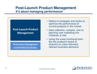 Post-Launch Product Management
It’s about managing performance!
• Refers to strategies and tactics to
optimize the performance of
current products in the market

Post-Launch Product
Management

Performance Management
Growth-Maturity-Decline

45

• Data collection, analysis, and replanning new marketing mix
initiatives is vital
• Using the cross-functional team
like the product’s board of
directors to make informed,
relevant business decisions

© Copyright Sequent Learning Networks

®

 