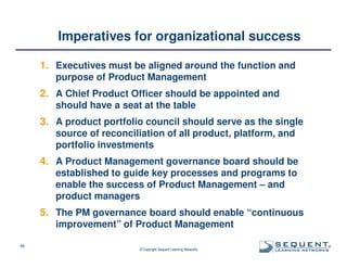 Imperatives for organizational success
1. Executives must be aligned around the function and
purpose of Product Management

2. A Chief Product Officer should be appointed and
should have a seat at the table

3. A product portfolio council should serve as the single
source of reconciliation of all product, platform, and
portfolio investments

4. A Product Management governance board should be
established to guide key processes and programs to
enable the success of Product Management – and
product managers

5. The PM governance board should enable “continuous
improvement” of Product Management
48

© Copyright Sequent Learning Networks

®

 