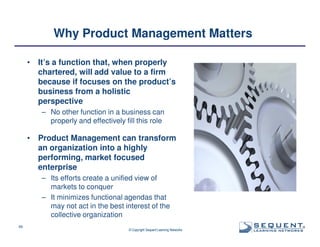 Why Product Management Matters
•

It’s a function that, when properly
chartered, will add value to a firm
because if focuses on the product’s
business from a holistic
perspective
– No other function in a business can
properly and effectively fill this role

•

Product Management can transform
an organization into a highly
performing, market focused
enterprise
– Its efforts create a unified view of
markets to conquer
– It minimizes functional agendas that
may not act in the best interest of the
collective organization

49

© Copyright Sequent Learning Networks

®

 