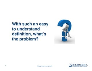 With such an easy
to understand
definition, what’s
the problem?

8

© Copyright Sequent Learning Networks

®

 
