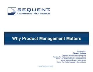 ®




Why Product Management Matters

                                                                                  Presented by:
                                                                            Steven Haines
                                                            President, Sequent Learning Networks
                                               Founder, The Product Management Executive Board
                                                  Author, The Product Manager’s Desk Reference
                                                          Author, Managing Product Management
                                                    Author: The Product Manager’s Survival Guide

           © Copyright Sequent Learning Networks
 