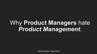 Why Product Managers hate
Product Management.
Johnny Quach / May 2019
 