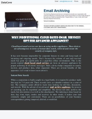 Why Professional Cloud Based Email Services
      Opt for Advanced Appliances?
Cloud based email services are keen on using archive appliances. These devices
   are advantageous in terms of instant data search, retrieval and ensure the
                          security of company info.

It has now become impossible for corporate houses to store and keep track of
incoming and outgoing emails. That’s because the volume of sent and received
mails has gone up significantly in a paperless office environment. This is the
reason reputed cloud based email services are keen on advance appliances for
proper archiving of electronic messages. Such a device helps companies to search,
recover, and produce data, when requested. There are several benefits of this
apparatus. Let’s read to know more about it.

Instant Data Search

When a corporation is badly caught in a legal battle, it is required to produce mails
that may be 7-8 years old. These records serve as valuable evidence in a court of
law. The company cannot afford to waste time looking for old files, documents,
and records. With the advent of an advanced mail archive appliance, the process
of searching can be expedited and simplified. The device not only archives the
mails, but also indexes it as well as the attachments. The indexing is done based on
date, day, time, topic, sender, and receiver. In other words, it makes your task
extremely simple and convenient. There are no possibilities of your business
correspondence getting tampered, deleted, or modified.
 