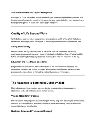 Skill Development and Global Recognition
Employers in Dubai value skills, and professionals gain exposure to global best practices. With
top international companies operating in the emirate, your career trajectory can rise rapidly, and
the experience gained in Dubai often opens doors worldwide.
Quality of Life Beyond Work
While Dubai is a career hub, it also promises an exceptional quality of life. Work-life balance
here comes with unique perks that appeal to ambitious professionals and their families alike.
Safety and Stability
Dubai is ranked among the safest cities in the world. With low crime rates and strong
governance, professionals can enjoy peace of mind as they build their future. Political stability
further ensures long-term security for expats investing their time and resources in the city.
Education and Healthcare Excellence
For professionals with families, Dubai offers some of the best international schools and
universities. Its healthcare system, equipped with state-of-the-art facilities and world-class
professionals, makes it one of the leading medical destinations in the region.
The Roadmap to Settling in Dubai by 2025
Making Dubai your home requires planning, but the process is becoming increasingly
streamlined as the city embraces expat-friendly policies.
Visa and Residency Options
Dubai’s Golden Visa program is a game-changer, offering long-term residency for professionals,
investors, and entrepreneurs. For those planning to settle permanently, this opens doors to
greater stability and opportunities.
Business Setup and Professional Support
 