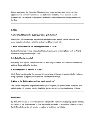 With organizations like Expatriate Global providing expert services, everything from visa
applications to company registrations can be handled smoothly. These services ensure
professionals can focus on building their careers and lives without unnecessary bureaucratic
hurdles.
FAQs
1. Why should I consider Dubai over other global cities?
Dubai offers tax-free salaries, excellent career opportunities, safety, cultural diversity, and
world-class infrastructure—all within a vibrant and future-ready city.
2. What industries have the most opportunities in Dubai?
Sectors like finance, IT, real estate, healthcare, logistics, and emerging fields such as AI and
renewable energy are thriving in Dubai.
3. Is Dubai family-friendly?
Absolutely. With top-tier international schools, safe neighborhoods, and abundant recreational
options, Dubai is ideal for families.
4. How expensive is it to live in Dubai?
While Dubai can be costly, the absence of income tax and high earning potential often balance
living expenses. Budgeting wisely ensures a comfortable lifestyle.
5. What is the Golden Visa, and how can it benefit me?
The Golden Visa grants long-term residency (up to 10 years) for professionals, investors, and
skilled workers. It provides stability, flexibility, and enhanced opportunities to settle in Dubai.
Conclusion
By 2025, Dubai is set to become even more attractive for professionals seeking growth, stability,
and quality of life. From tax-free income and thriving industries to world-class infrastructure and
family-friendly living, the city checks every box for ambitious individuals.
 