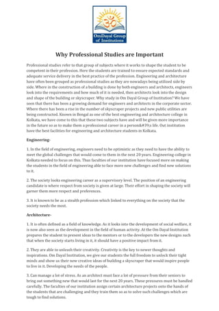 Why Professional Studies are Important
Professional studies refer to that group of subjects where it works to shape the student to be
competent in their profession. Here the students are trained to ensure expected standards and
adequate service delivery in the best practice of the profession. Engineering and architecture
have often been grouped as professional studies as they are nowadays being utilized side by
side. Where in the construction of a building is done by both engineers and architects, engineers
look into the requirements and how much of it is needed, then architects look into the design
and shape of the building or skyscraper. Why study in Om Dayal Group of Institution? We have
seen that there has been a growing demand for engineers and architects in the corporate sector.
Where there has been a rise in the number of skyscraper projects and new public utilities are
being constructed. Known in Bengal as one of the best engineering and architecture college in
Kolkata, we have come to this that these two subjects have and will be given more importance
in the future so as to make them a professional career in a person&#39;s life. Out institution
have the best facilities for engineering and architecture students in Kolkata.
Engineering-
1. In the field of engineering, engineers need to be optimistic as they need to have the ability to
meet the global challenges that would come to them in the next 20 years. Engineering college in
Kolkata needed to focus on this. Thus faculties of our institution have focused more on making
the students in the field of engineering able to face more new challenges and find new solutions
to it.
2. The society looks engineering career as a supervisory level. The position of an engineering
candidate is where respect from society is given at large. Their effort in shaping the society will
garner them more respect and preferences.
3. It is known to be as a stealth profession which linked to everything on the society that the
society needs the most.
Architecture-
1. It is often defined as a field of knowledge. As it looks into the development of social welfare, it
is now also seen as the development in the field of human activity. At the Om Dayal Institution
prepares the student to present ideas to the mentors or to the developers the new designs such
that when the society starts living in it, it should have a positive impact from it.
2. They are able to unleash their creativity. Creativity is the key to newer thoughts and
inspirations. Om Dayal Institution, we give our students the full freedom to unlock their tight
minds and show us their new creative ideas of building a skyscraper that would inspire people
to live in it. Developing the needs of the people.
3. Can manage a lot of stress. As an architect must face a lot of pressure from their seniors to
bring out something new that would last for the next 20 years. These pressures must be handled
carefully. The faculties of our institution assign certain architecture projects onto the hands of
the students that are challenging and they train them so as to solve such challenges which are
tough to find solutions.
 
