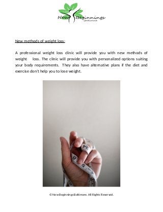 New methods of weight loss:
A professional weight loss clinic will provide you with new methods of
weight loss. The clinic will provide you with personalized options suiting
your body requirements. They also have alternative plans if the diet and
exercise don’t help you to lose weight.
© New Beginnings Baltimore. All Rights Reserved.
 