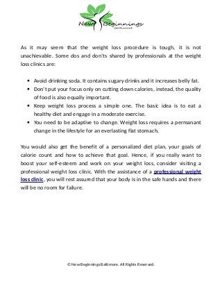 As it may seem that the weight loss procedure is tough, it is not
unachievable. Some dos and don’ts shared by professionals at the weight
loss clinics are:
• Avoid drinking soda. It contains sugary drinks and it increases belly fat.
• Don’t put your focus only on cutting down calories, instead, the quality
of food is also equally important.
• Keep weight loss process a simple one. The basic idea is to eat a
healthy diet and engage in a moderate exercise.
• You need to be adaptive to change. Weight loss requires a permanant
change in the lifestyle for an everlasting flat stomach.
You would also get the benefit of a personalized diet plan, your goals of
calorie count and how to achieve that goal. Hence, if you really want to
boost your self-esteem and work on your weight loss, consider visiting a
professional weight loss clinic. With the assistance of a professional weight
loss clinic, you will rest assured that your body is in the safe hands and there
will be no room for failure.
© New Beginnings Baltimore. All Rights Reserved.
 