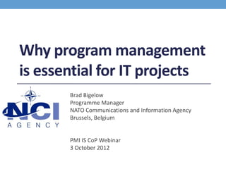 Why program management
is essential for IT projects
       Brad Bigelow
       Programme Manager
       NATO Communications and Information Agency
       Brussels, Belgium


       PMI IS CoP Webinar
       3 October 2012
 