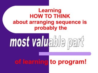 Learning  HOW TO THINK  about arranging sequence is  probably the of learning to program! most valuable part 