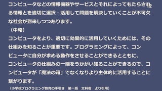 コンピュータなどの情報機器やサービスとそれによってもたらされ
る情報とを適切に選択・活用して問題を解決していくことが不可欠
な社会が到来しつつあります。
（中略）
コンピュータをより、適切に効果的に活用していくためには、その
仕組みを知ることが重要です。プログラミングによって、コン
ピュータに自分が求める動作をさせることができるとともに、
コンピュータの仕組みの一端をうかがい知ることができるので、コ
ンピュータが「魔法の箱」でなくなりより主体的に活用することに
繋がります。
（小学校プログラミング教育の手引き 第一版 文科省 より引用）
12
 