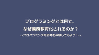 プログラミングとは何で、
なぜ義務教育化されるのか？
～プログラミング的思考を体験してみよう！～
 