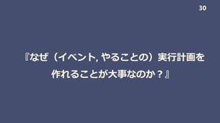 『なぜ（イベント, やることの）実行計画を
作れることが大事なのか？』
30
 