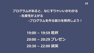 19:00 ~ 19:59 乾杯
20:00 ~ 20:29 プレゼン
20:30 ~ 22:00 談笑
43
プログラムがあると、なにすりゃいいかわかる
→生産性が上がる
→プログラムを作る能力を教育しよう！
 