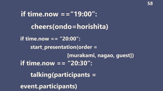 if time.now ==“19:00”:
cheers(ondo=horishita)
58
if time.now == “20:00”:
start_presentation(order =
[murakami, nagao, guest])
if time.now == “20:30”:
talking(participants =
event.participants)
 