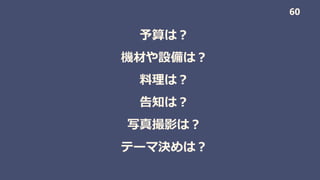 予算は？
機材や設備は？
料理は？
告知は？
写真撮影は？
テーマ決めは？
60
 