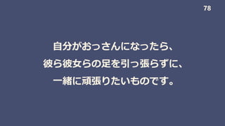 自分がおっさんになったら、
彼ら彼女らの足を引っ張らずに、
一緒に頑張りたいものです。
78
 
