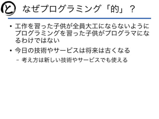 なぜプログラミング「的」？
●
工作を習った子供が全員大工にならないように
プログラミングを習った子供がプログラマにな
るわけではない
●
今日の技術やサービスは将来は古くなる
– 考え方は新しい技術やサービスでも使える
 