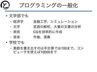 プログラミングの一般化
●
文学部でも
– 経済学 金融工学、シミュレーション
– 文学 言語の解析、大量の文書の分析
– 美術 CGを効率的に作成
– 音楽 作曲、演奏
●
学校でも
– 素数を書き出すのは手計算では100まで、コン
ピュータを使えば10000まで
 