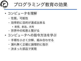 プログラミング教育の効果
●
コンピュータを理解
– 性質、可能性
– 効率的に目的が達成出来る
●
表現、創造、共有
– 世界中の知恵と繋がる
●
コンピュータへの指令方法を学ぶ
– 手順を小さく分解、組み合わせる
– 漏れ無く正確に論理的に指示
– 決まった部品で実現
 