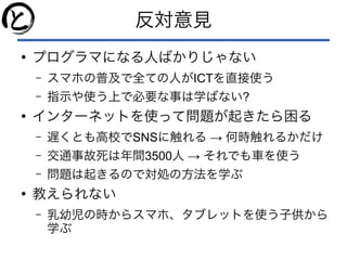 反対意見
●
プログラマになる人ばかりじゃない
– スマホの普及で全ての人がICTを直接使う
– 指示や使う上で必要な事は学ばない?
●
インターネットを使って問題が起きたら困る
– 遅くとも高校でSNS →に触れる 何時触れるかだけ
– 交通事故死は年間3500人 → それでも車を使う
– 問題は起きるので対処の方法を学ぶ
●
教えられない
– 乳幼児の時からスマホ、タブレットを使う子供から
学ぶ
 