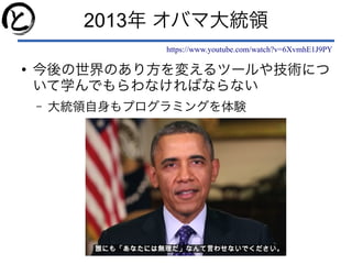 2013年 オバマ大統領
https://www.youtube.com/watch?v=6XvmhE1J9PY
●
今後の世界のあり方を変えるツールや技術につ
いて学んでもらわなければならない
– 大統領自身もプログラミングを体験
 