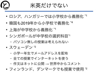 米英だけでない
●
ロシア、ハンガリーでは小学校から義務化 *1
●
韓国も2019年から小学校で義務化 *4
●
上海が中学校から義務化 *1
●
シンガポールが中学校の選択科目*1
– パソコン無しの授業は考えられない
●
スウェーデン *2
– 小学一年生でメールアドレスを配布
– 全ての授業でインターネットを使う
– →作文はネットに公開 世界中からコメント
●
フィンランド、デンマークでも授業で使用 *2
 