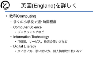 英国(England)を詳しく
●
教科Computing
– 多くの小学校で週1時間程度
– Computer Science
●
プログラミングなど
– Information Technology
●
IT機器、サービス、検索の使い方など
– Digital Literacy
●
良い使い方、悪い使い方、個人情報取り扱いなど
 