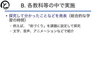 B. 各教科等の中で実施
●
探究して分かったことなどを発表（総合的な学
習の時間）
– 例えば、「街づくり」を課題に設定して探究
– 文字、音声、アニメーションなどで紹介
 