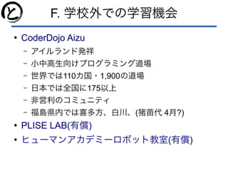 F. 学校外での学習機会
●
CoderDojo Aizu
– アイルランド発祥
– 小中高生向けプログラミング道場
– 世界では110カ国・1,900の道場
– 日本では全国に175以上
– 非営利のコミュニティ
– 福島県内では喜多方、白川、(猪苗代 4月?)
●
PLISE LAB( )有償
●
( )ヒューマンアカデミーロボット教室 有償
 