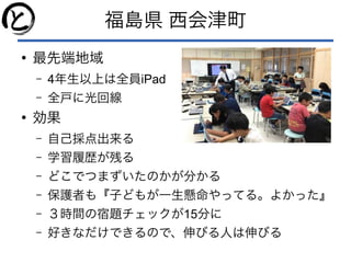福島県 西会津町
●
最先端地域
– 4年生以上は全員iPad
– 全戸に光回線
●
効果
– 自己採点出来る
– 学習履歴が残る
– どこでつまずいたのかが分かる
– 保護者も『子どもが一生懸命やってる。よかった』
– ３時間の宿題チェックが15分に
– 好きなだけできるので、伸びる人は伸びる
 