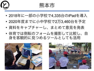 熊本市
●
2018年に一部の小学校で4,335台のiPadを導入
●
2020年度までに小中学校で2万3,460台を予定
●
資料をキャプチャーし、まとめて意見を発表
●
体育では側転のフォームを撮影して比較し、自
身を客観的に見つめるツールとしても活用
 