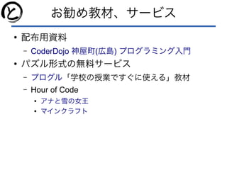 お勧め教材、サービス
●
配布用資料
– CoderDojo ( )神屋町 広島 プログラミング入門
●
パズル形式の無料サービス
– プログル「学校の授業ですぐに使える」教材
– Hour of Code
●
アナと雪の女王
●
マインクラフト
 