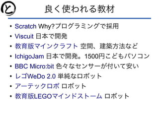良く使われる教材
●
Scratch Why?プログラミングで採用
●
Viscuit 日本で開発
●
教育版マインクラフト 空間、建築方法など
●
IchigoJam 日本で開発。1500円こどもパソコン
●
BBC Micro:bit 色々なセンサーが付いて安い
●
WeDo 2.0レゴ 単純なロボット
●
アーテックロボ ロボット
●
LEGO教育版 マインドストーム ロボット
 