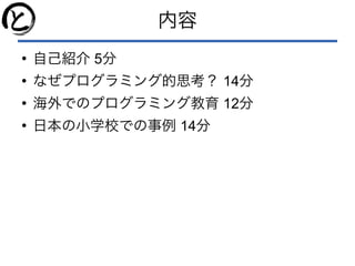 内容
●
自己紹介 5分
●
なぜプログラミング的思考？ 14分
●
海外でのプログラミング教育 12分
●
日本の小学校での事例 14分
 