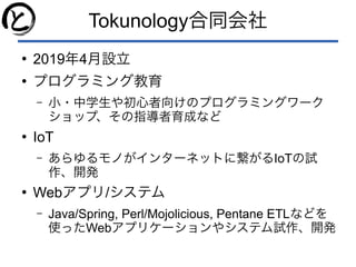 Tokunology合同会社
●
2019年4月設立
●
プログラミング教育
– 小・中学生や初心者向けのプログラミングワーク
ショップ、その指導者育成など
●
IoT
– あらゆるモノがインターネットに繋がるIoTの試
作、開発
●
Webアプリ/システム
– Java/Spring, Perl/Mojolicious, Pentane ETLなどを
使ったWebアプリケーションやシステム試作、開発
 