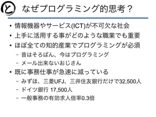 なぜプログラミング的思考？
●
情報機器やサービス(ICT)が不可欠な社会
●
上手に活用する事がどのような職業でも重要
●
ほぼ全ての知的産業でプログラミングが必須
– 昔はそろばん、今はプログラミング
– メール出来ないおじさん
●
既に事務仕事が急速に減っている
– みずほ、三菱UFJ、三井住友銀行だけで32,500人
– ドイツ銀行 17,500人
– 一般事務の有効求人倍率0.3倍
 