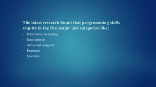 The latest research found that programming skills
require in the five major job categories like:
• Information Technology
• Data Analysts
• Artists and designers
• Engineers
• Scientists
 