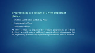 Programming is a process of 3 very important
phases:
• Problem Identification and Solving Phase
• Implementation Phase
• Maintenance Phase
All three of them are important for computer programmers or software
developers to be able to solve problems. A lot of developers misunderstood that
the programming process is only algorithm implementation, which is incorrect.
 