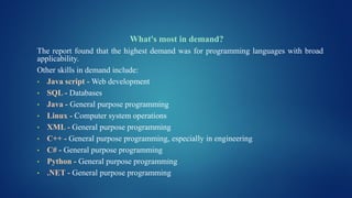 What's most in demand?
The report found that the highest demand was for programming languages with broad
applicability.
Other skills in demand include:
• Java script - Web development
• SQL - Databases
• Java - General purpose programming
• Linux - Computer system operations
• XML - General purpose programming
• C++ - General purpose programming, especially in engineering
• C# - General purpose programming
• Python - General purpose programming
• .NET - General purpose programming
 