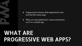 ● Progressively enhance Web Applications look
and feel like native apps
● PWAs are web applications, looks and behaves
as if it is a mobile app.
WHAT ARE
PROGRESSIVE WEB APPS?
 