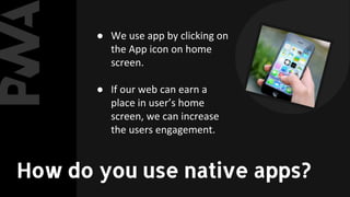 ● We use app by clicking on
the App icon on home
screen.
● If our web can earn a
place in user’s home
screen, we can increase
the users engagement.
How do you use native apps?
 