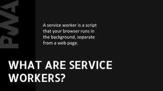 A service worker is a script
that your browser runs in
the background, separate
from a web page.
WHAT ARE SERVICE
WORKERS?
 