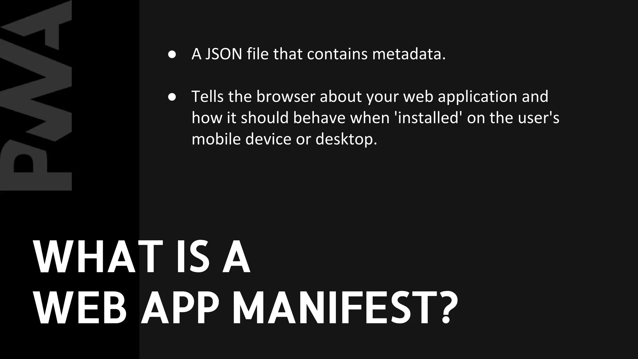 ● A JSON file that contains metadata.
● Tells the browser about your web application and
how it should behave when 'installed' on the user's
mobile device or desktop.
WHAT IS A
WEB APP MANIFEST?
 