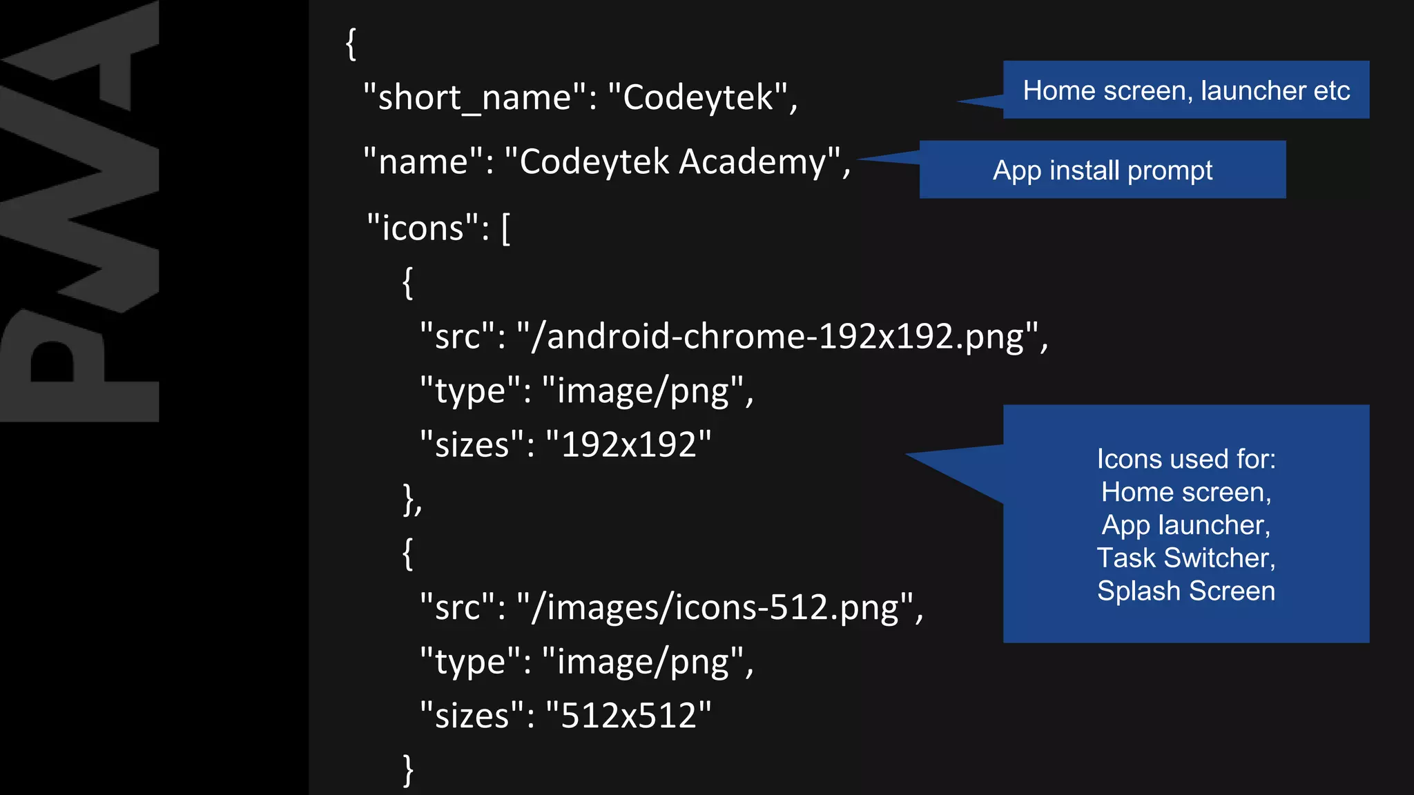 {
"short_name": "Codeytek", Home screen, launcher etc
"name": "Codeytek Academy", App install prompt
"icons": [
{
"src": "/android-chrome-192x192.png",
"type": "image/png",
"sizes": "192x192"
},
{
"src": "/images/icons-512.png",
"type": "image/png",
"sizes": "512x512"
}
Icons used for:
Home screen,
App launcher,
Task Switcher,
Splash Screen
 